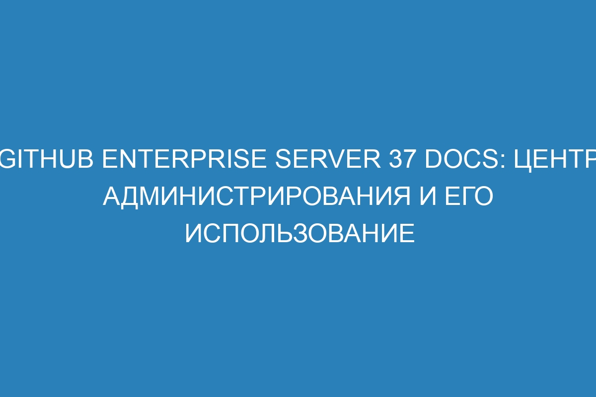 GitHub Enterprise Server 37 Docs: центр администрирования и его использование