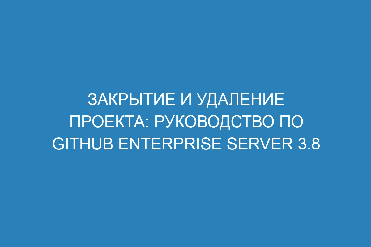 Закрытие и удаление проекта: руководство по GitHub Enterprise Server 3.8