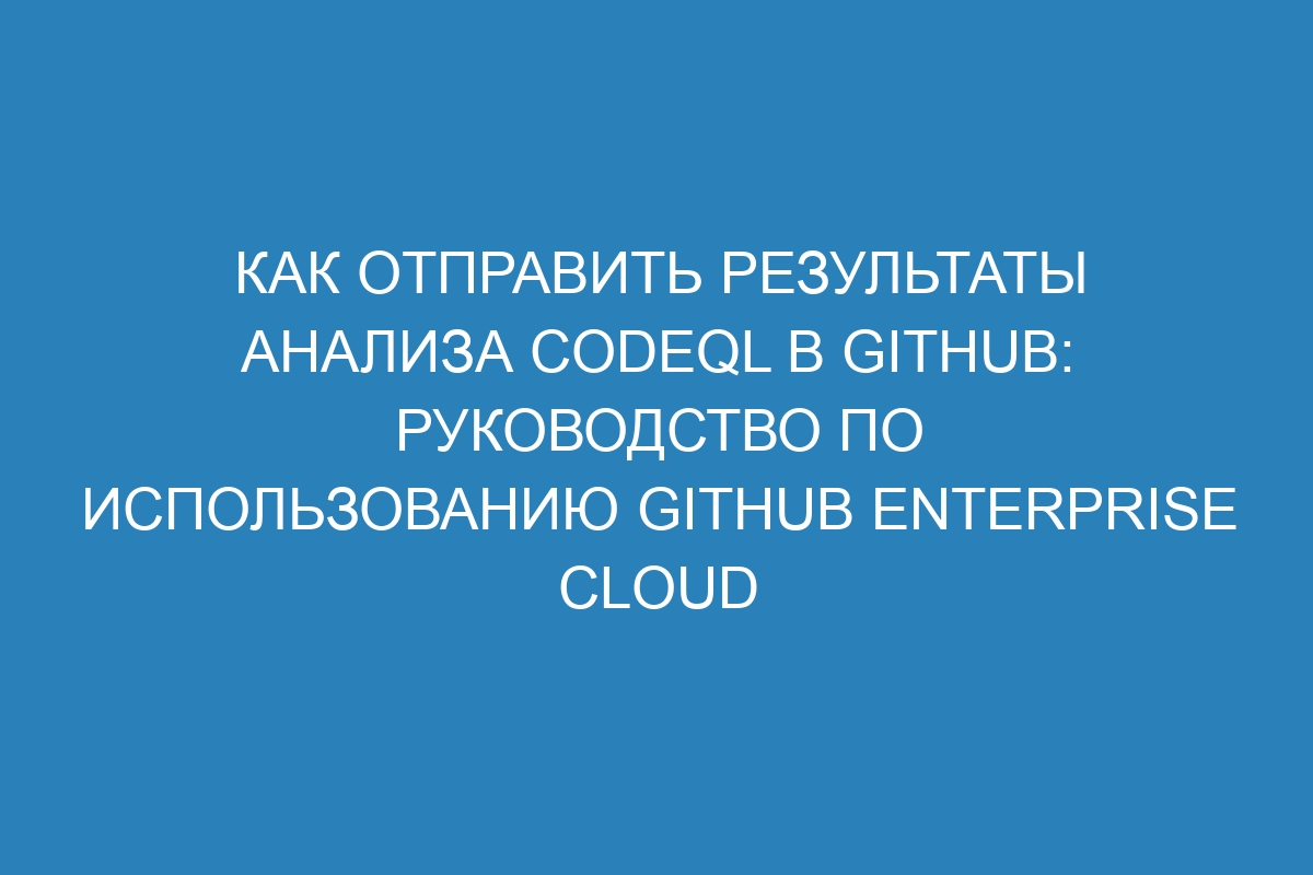 Как отправить результаты анализа CodeQL в GitHub: руководство по использованию GitHub Enterprise Cloud