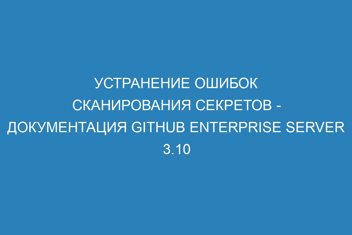 Устранение ошибок сканирования секретов - документация GitHub Enterprise Server 3.10