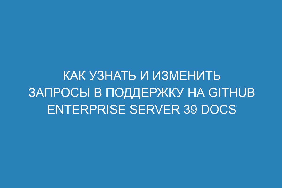 Как узнать и изменить запросы в поддержку на GitHub Enterprise Server 39 Docs