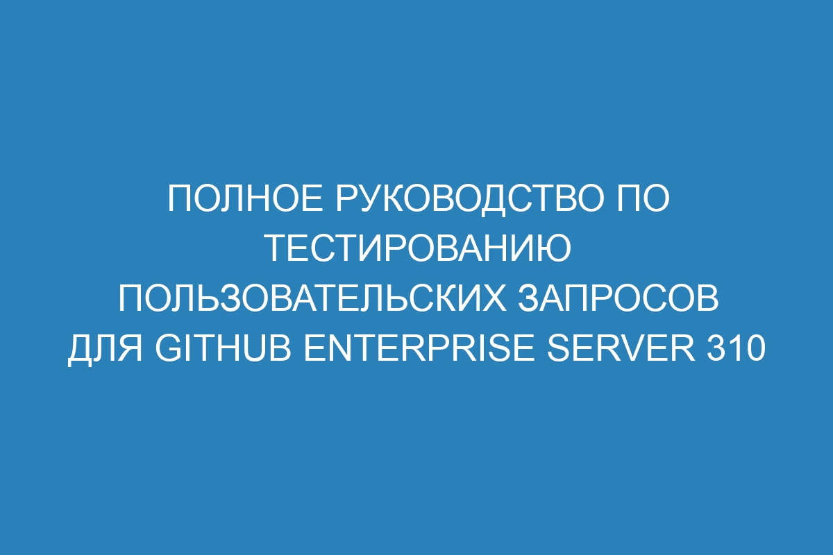 Полное руководство по тестированию пользовательских запросов для GitHub Enterprise Server 310