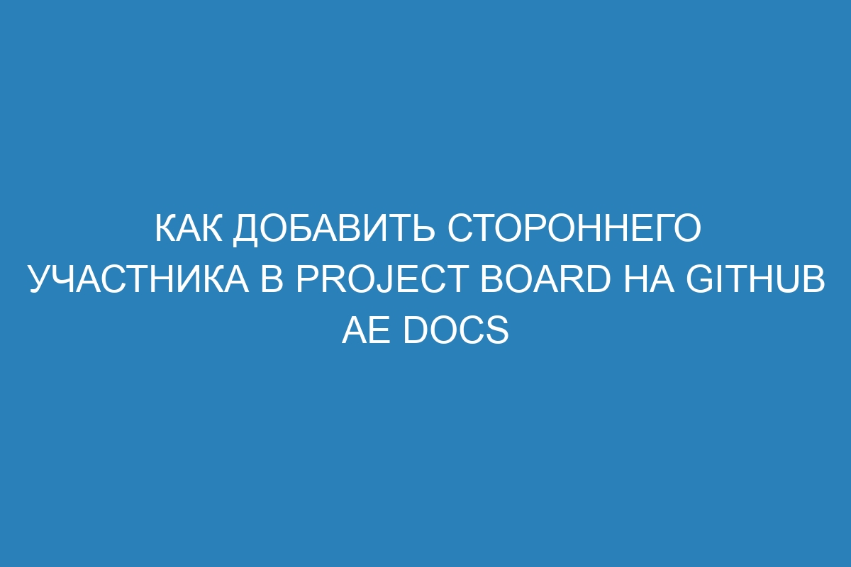 Как добавить стороннего участника в project board на GitHub AE Docs