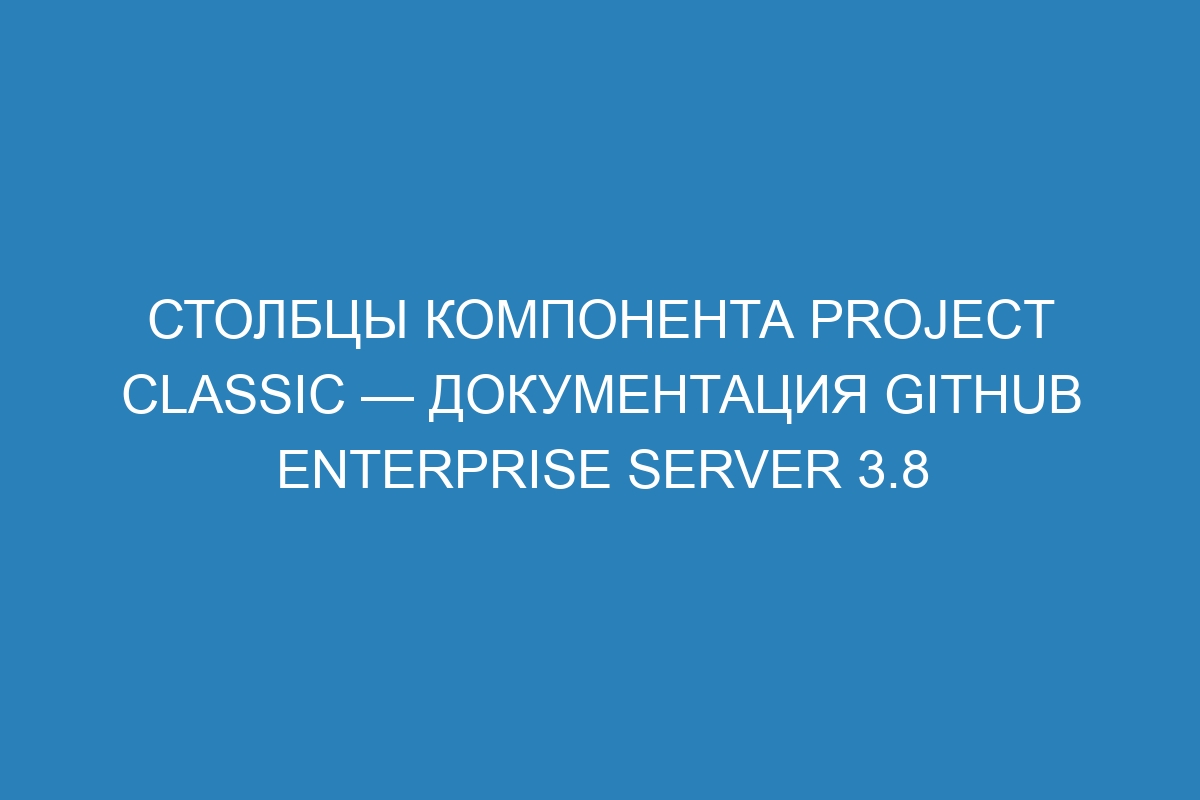 Столбцы компонента Project classic — документация GitHub Enterprise Server 3.8