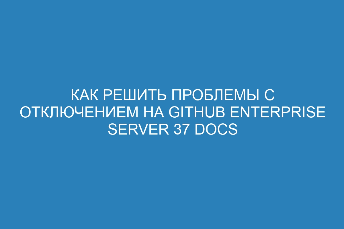 Как решить проблемы с отключением на GitHub Enterprise Server 37 Docs