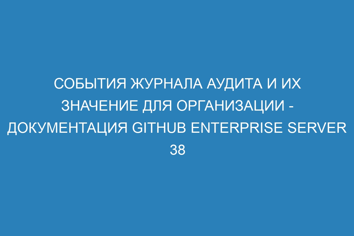 События журнала аудита и их значение для организации - документация GitHub Enterprise Server 38