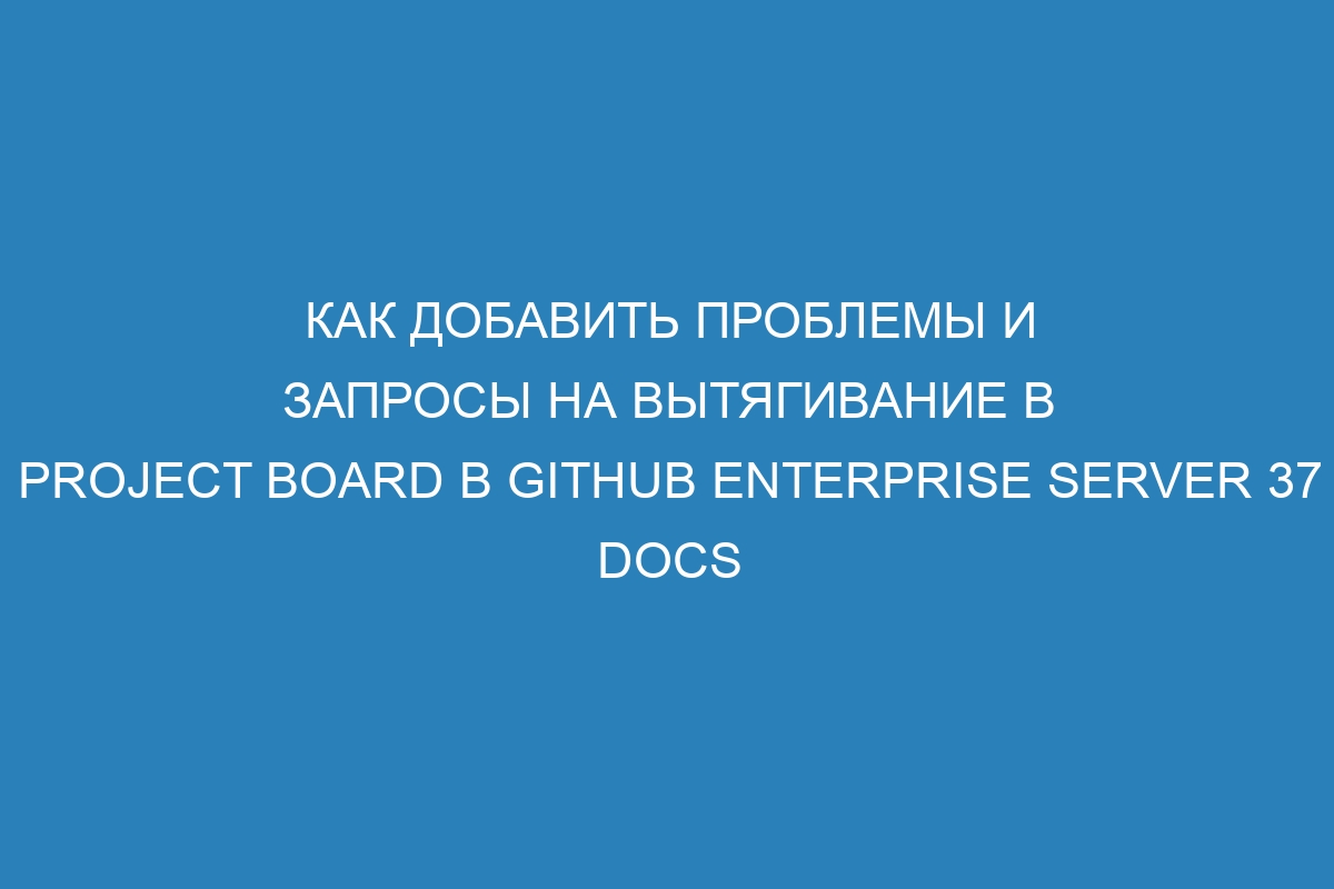 Как добавить проблемы и запросы на вытягивание в project board в GitHub Enterprise Server 37 Docs