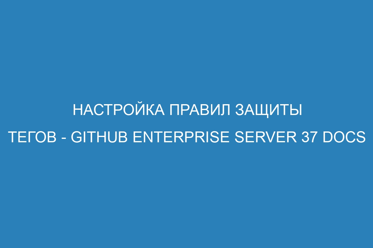 Настройка правил защиты тегов - GitHub Enterprise Server 37 Docs