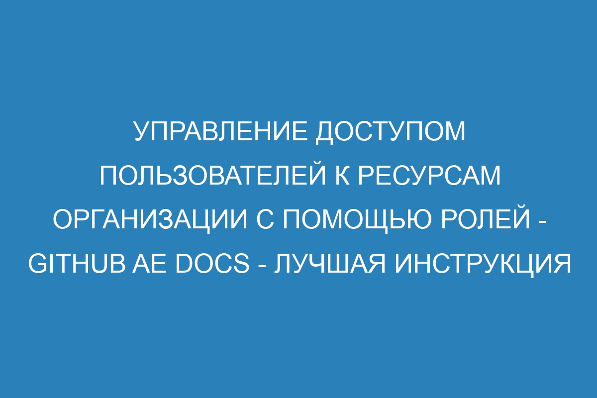 Управление доступом пользователей к ресурсам организации с помощью ролей - GitHub AE Docs - Лучшая инструкция