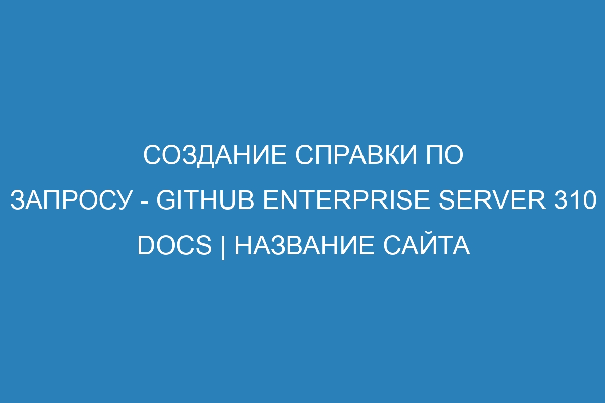 Создание справки по запросу - GitHub Enterprise Server 310 Docs | Название сайта