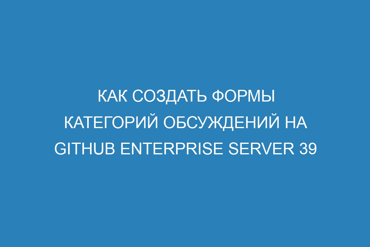 Как создать формы категорий обсуждений на GitHub Enterprise Server 39