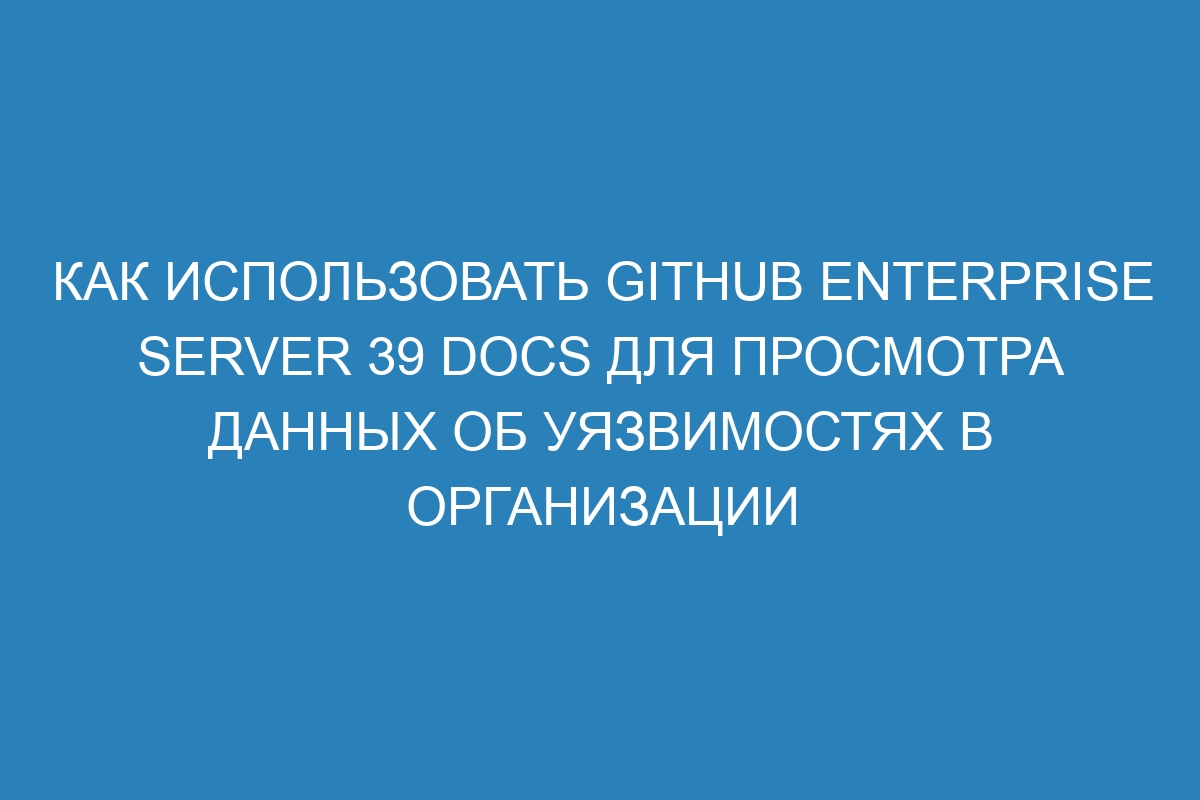 Как использовать GitHub Enterprise Server 39 Docs для просмотра данных об уязвимостях в организации