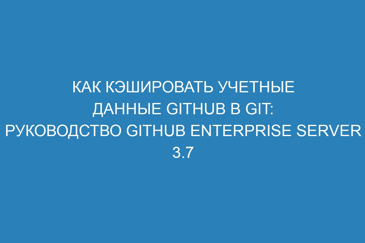 Как кэшировать учетные данные GitHub в Git: руководство GitHub Enterprise Server 3.7