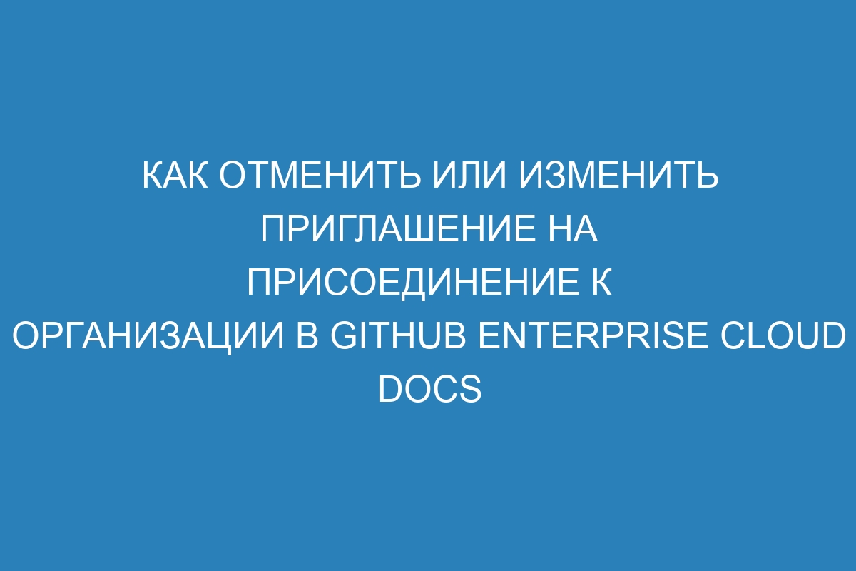 Как отменить или изменить приглашение на присоединение к организации в GitHub Enterprise Cloud Docs