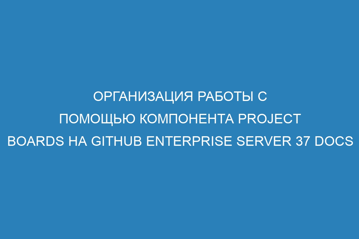 Организация работы с помощью компонента project boards на GitHub Enterprise Server 37 Docs