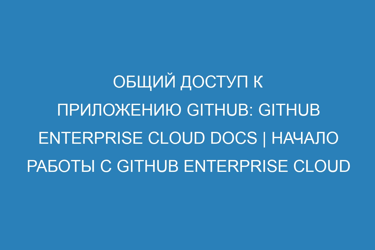 Общий доступ к приложению GitHub: GitHub Enterprise Cloud Docs | Начало работы с GitHub Enterprise Cloud