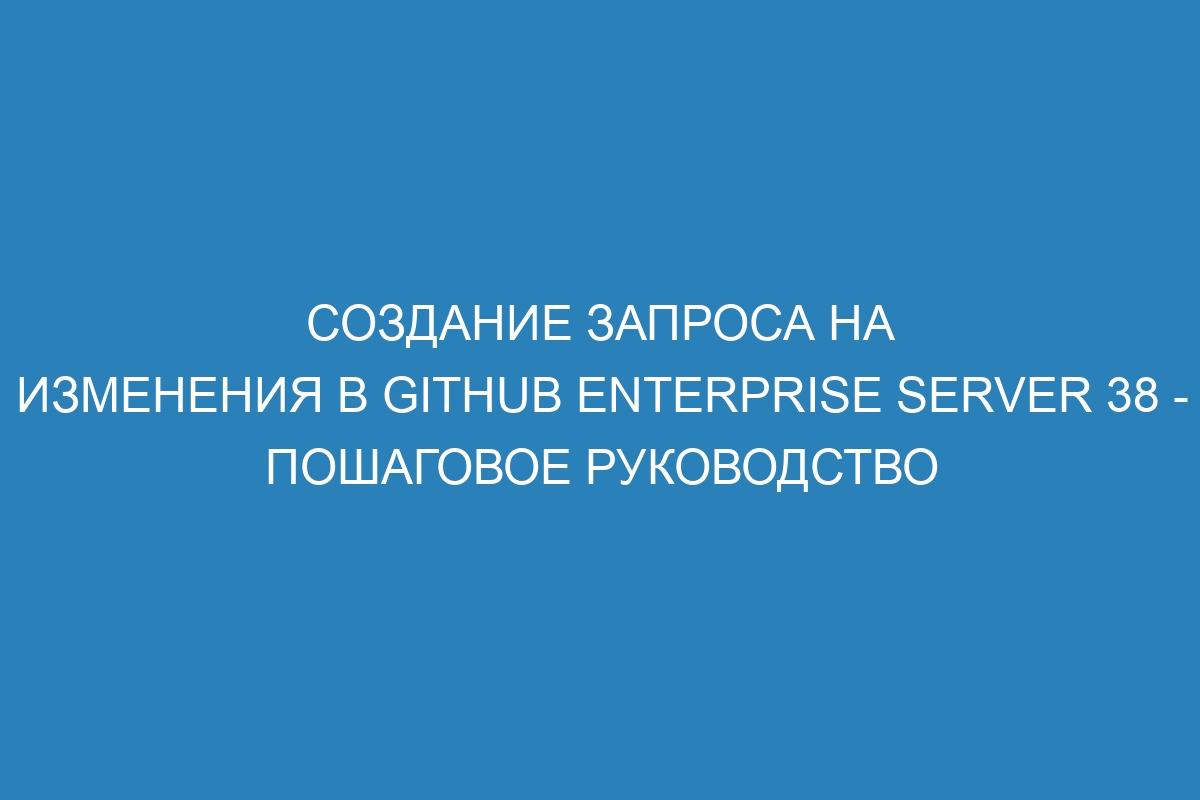 Создание запроса на изменения в GitHub Enterprise Server 38 - пошаговое руководство