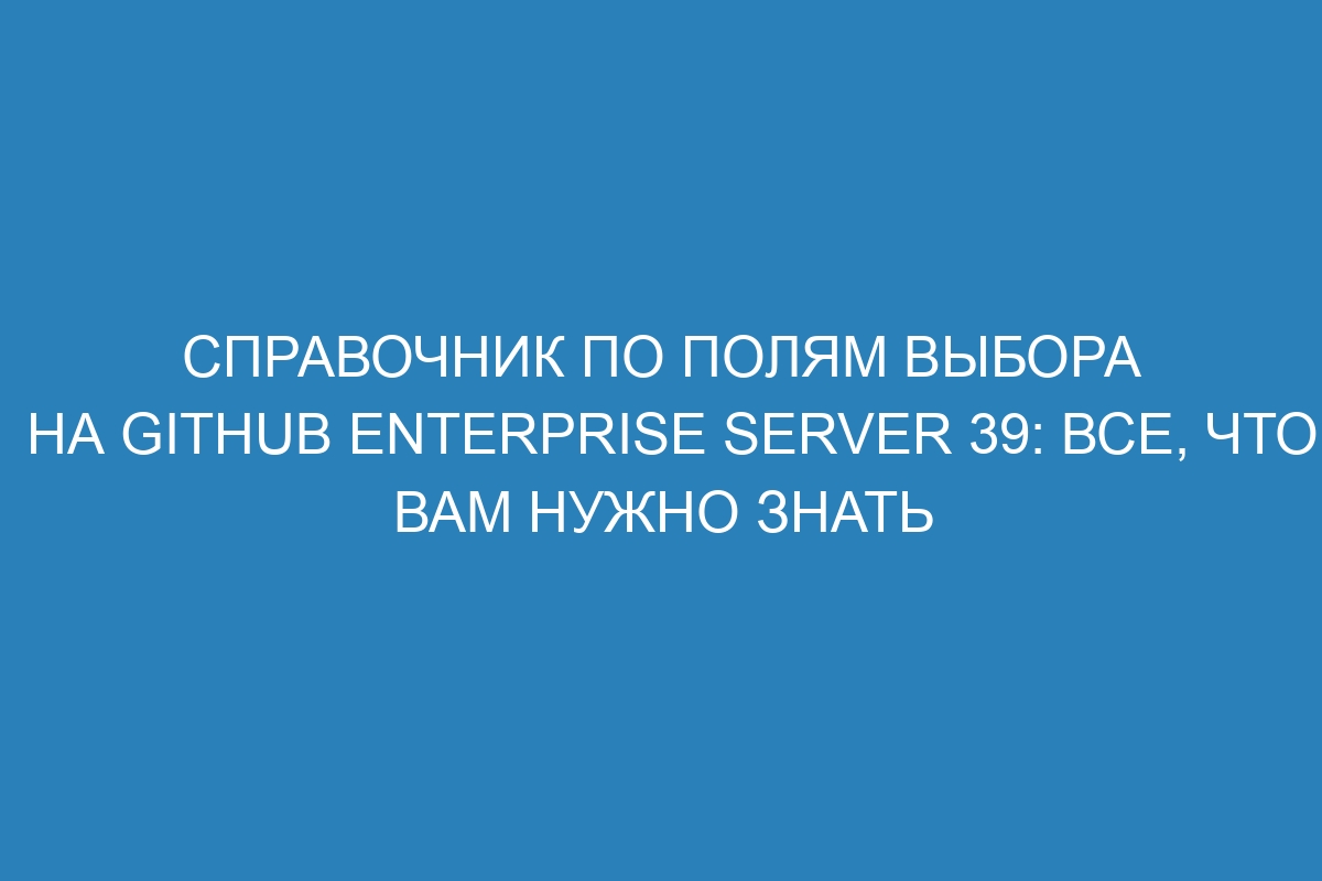 Справочник по полям выбора на GitHub Enterprise Server 39: все, что вам нужно знать