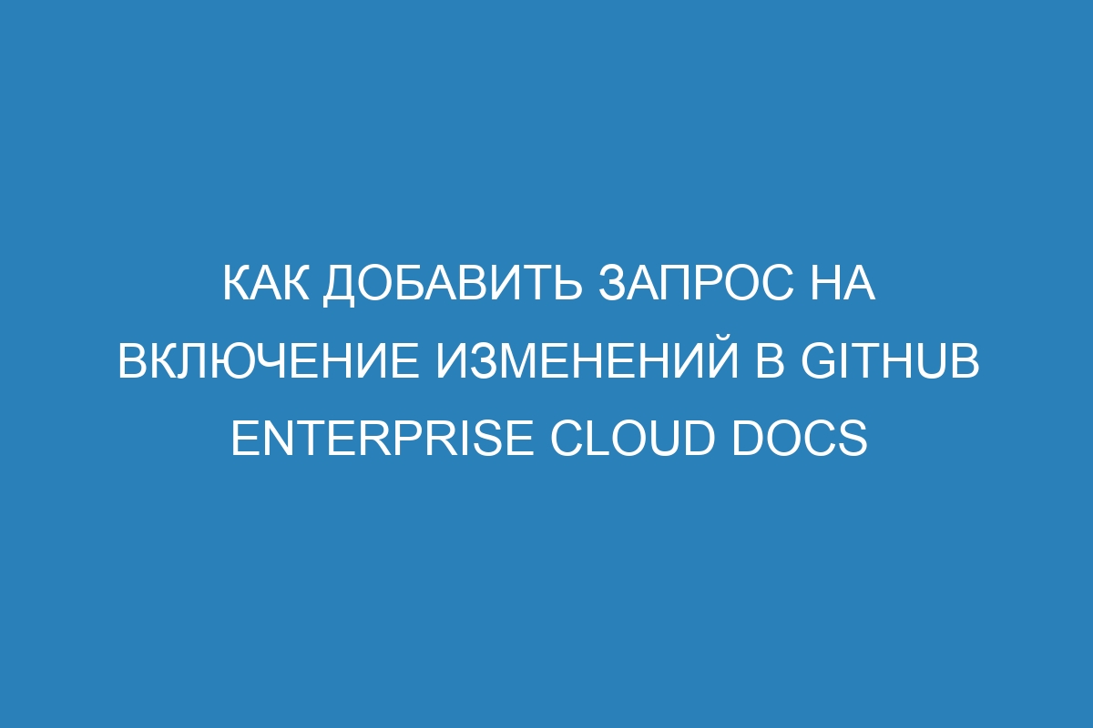 Как добавить запрос на включение изменений в GitHub Enterprise Cloud Docs