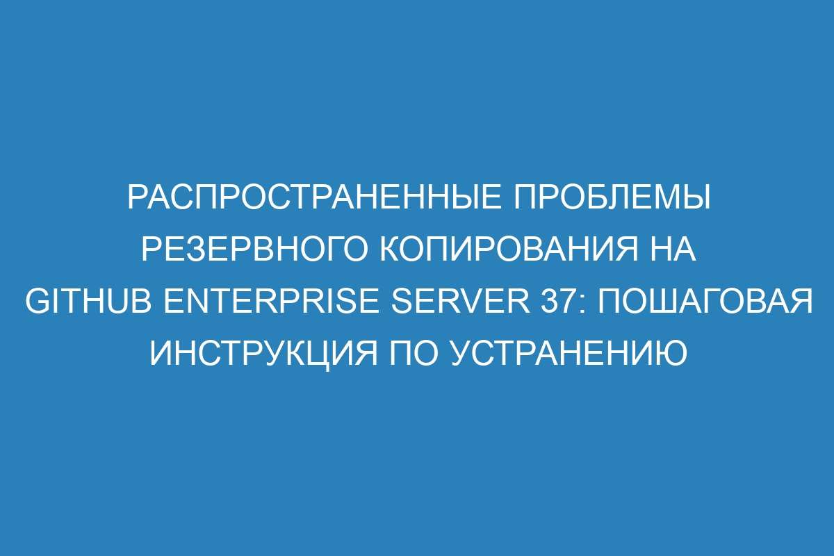 Распространенные проблемы резервного копирования на GitHub Enterprise Server 37: пошаговая инструкция по устранению