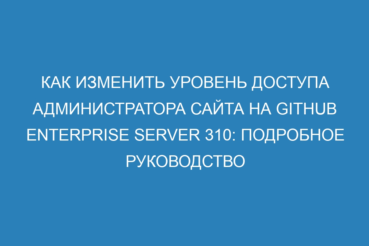 Как изменить уровень доступа администратора сайта на GitHub Enterprise Server 310: подробное руководство