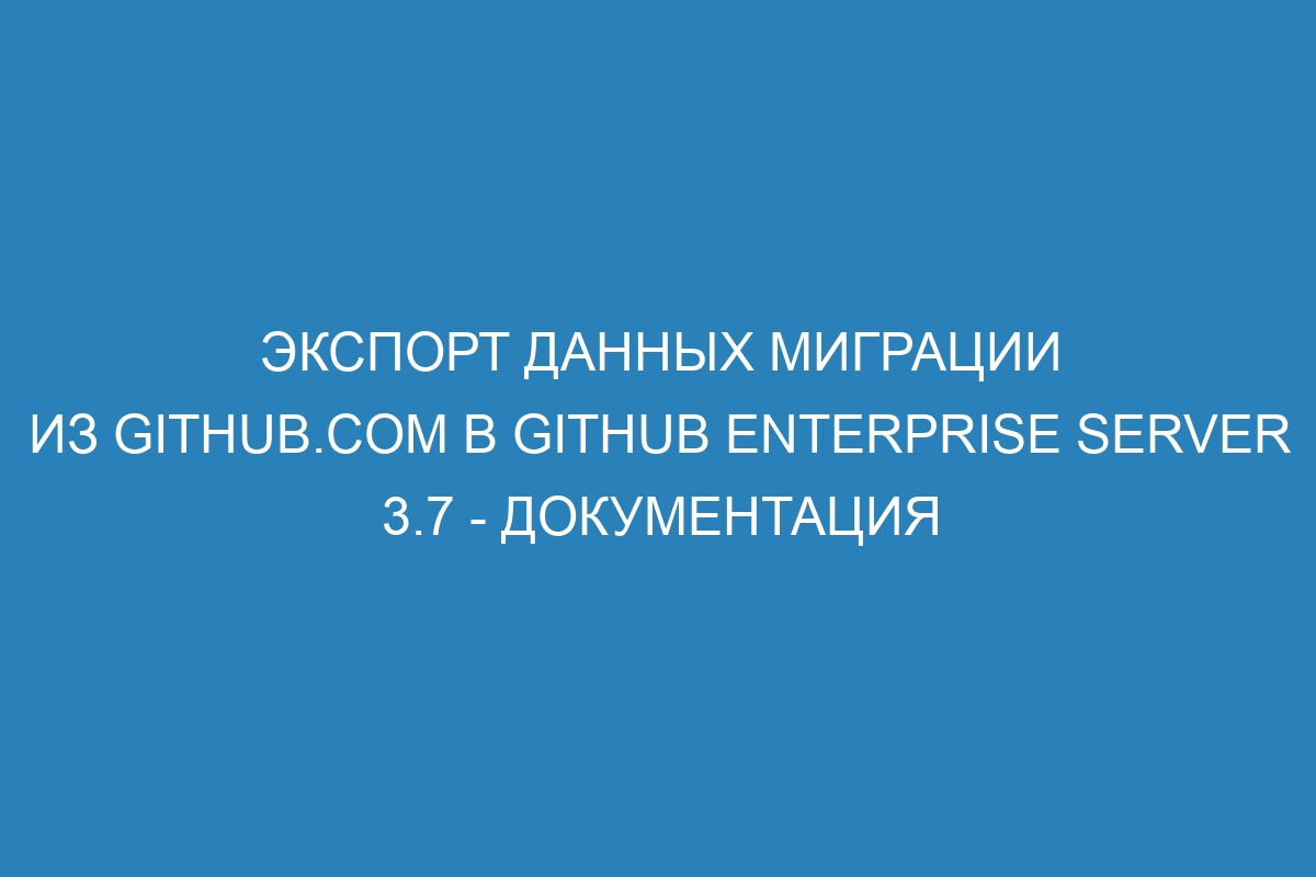 Экспорт данных миграции из GitHub.com в GitHub Enterprise Server 3.7 - документация