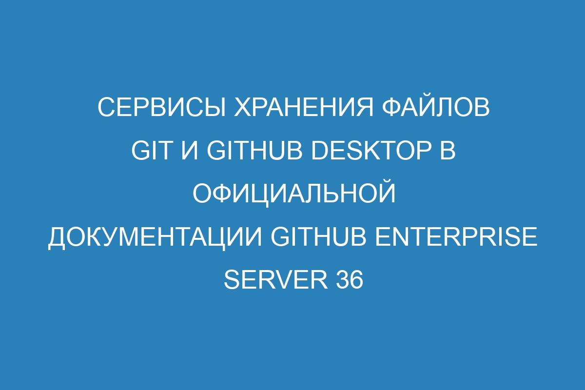 Сервисы хранения файлов Git и GitHub Desktop в официальной документации GitHub Enterprise Server 36