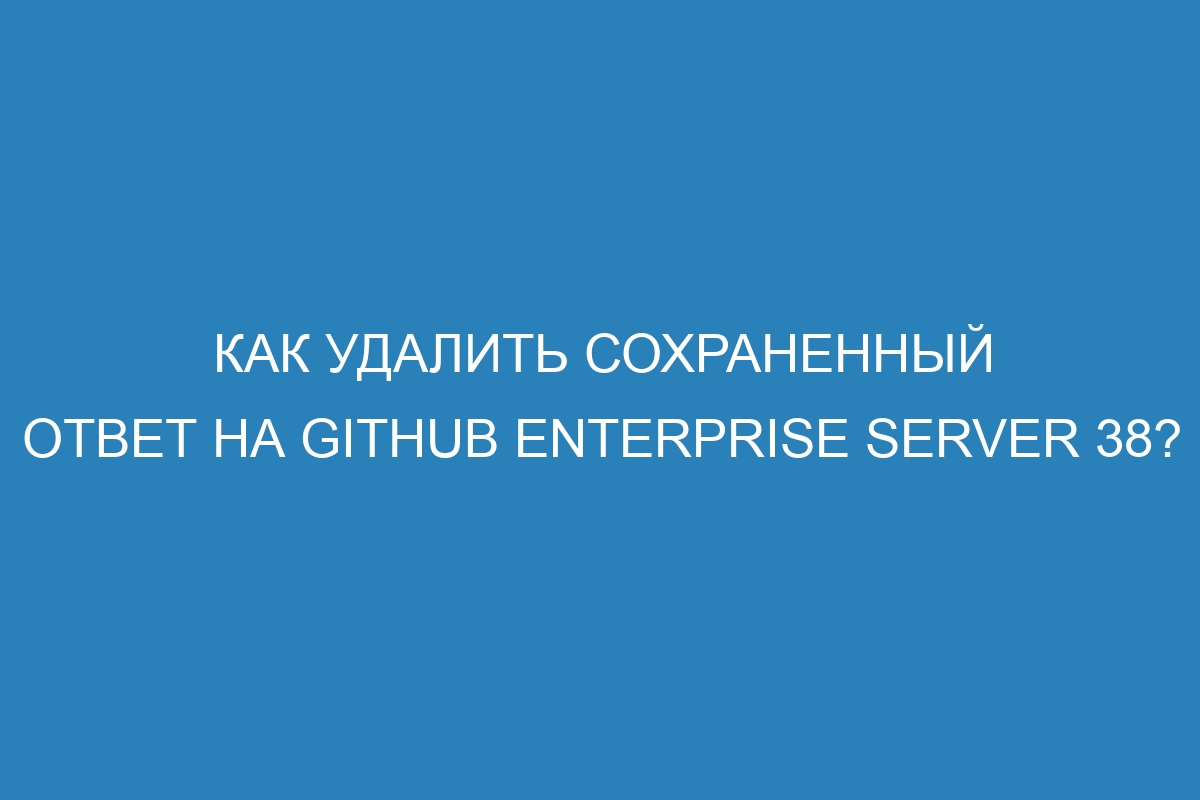 Как удалить сохраненный ответ на GitHub Enterprise Server 38?