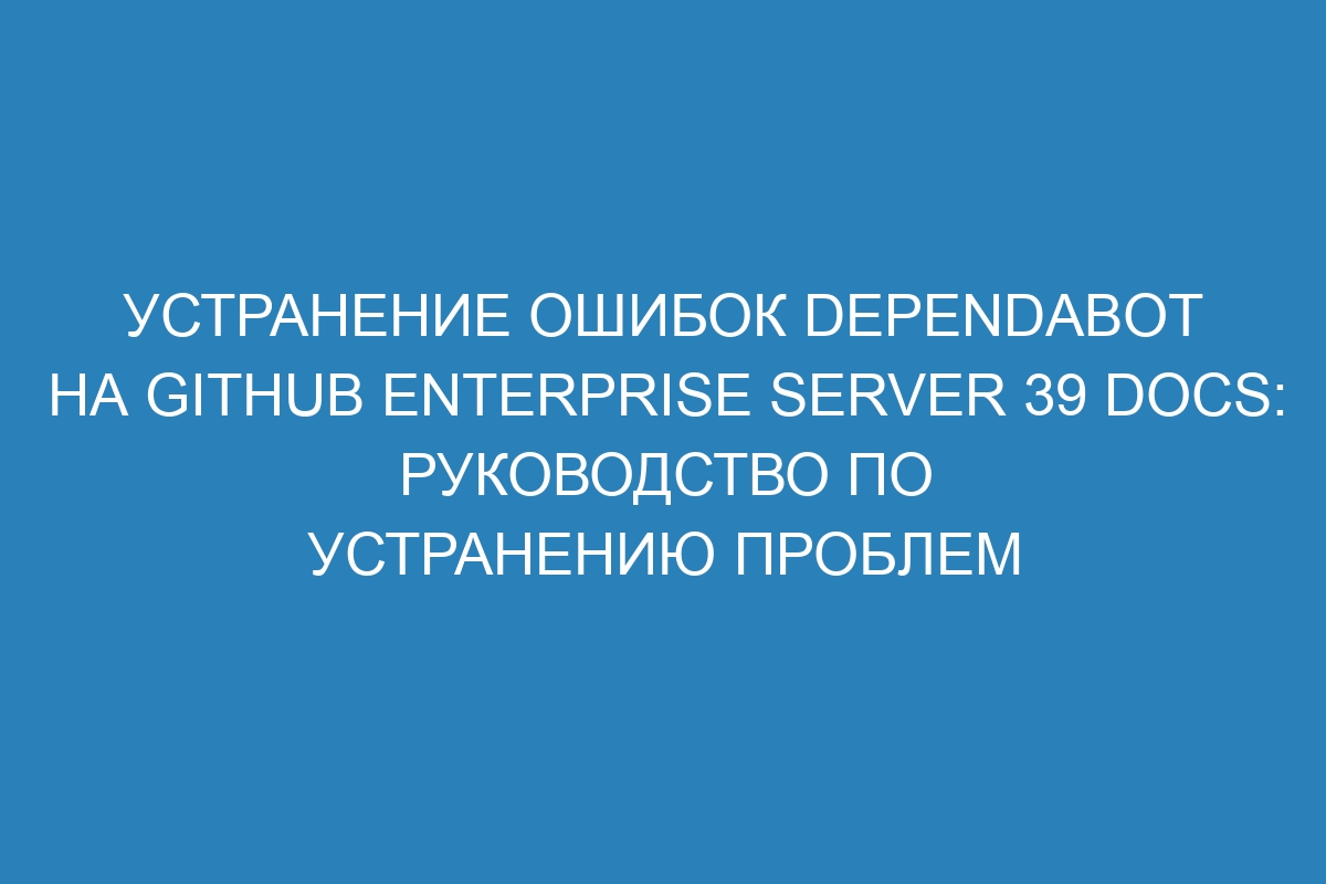 Устранение ошибок Dependabot на GitHub Enterprise Server 39 Docs: руководство по устранению проблем