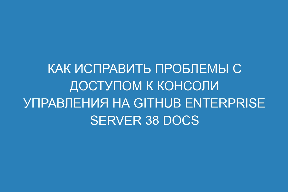 Как исправить проблемы с доступом к консоли управления на GitHub Enterprise Server 38 Docs