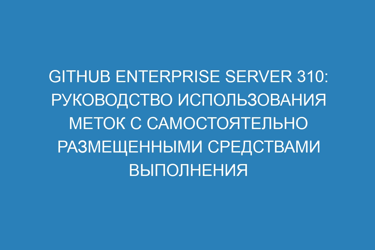 GitHub Enterprise Server 310: Руководство использования меток с самостоятельно размещенными средствами выполнения