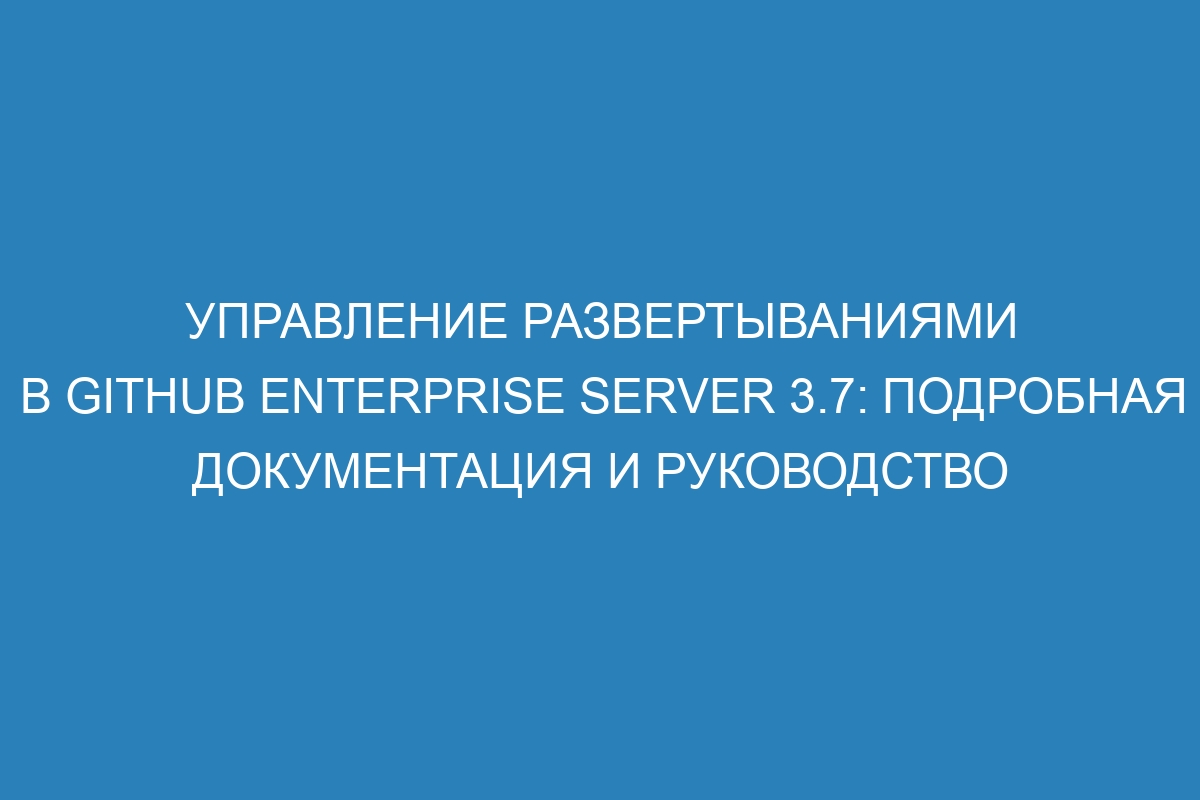 Управление развертываниями в GitHub Enterprise Server 3.7: подробная документация и руководство