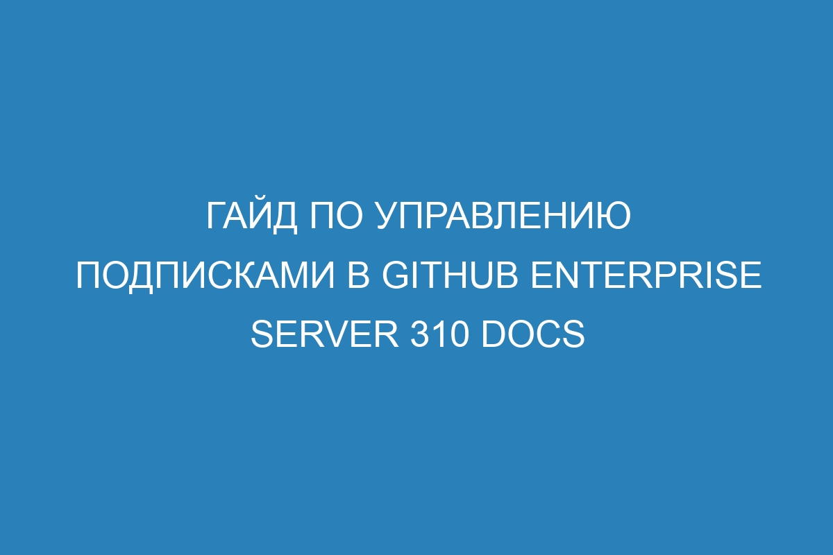 Гайд по управлению подписками в GitHub Enterprise Server 310 Docs