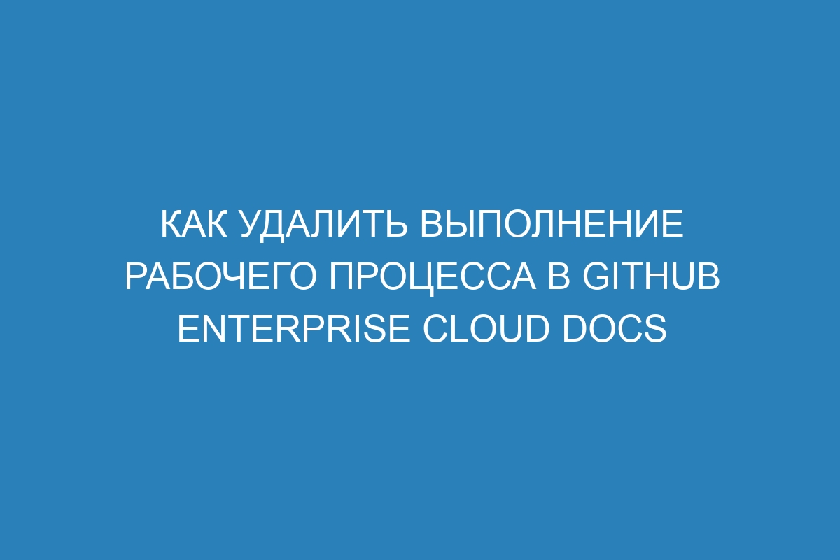 Как удалить выполнение рабочего процесса в GitHub Enterprise Cloud Docs