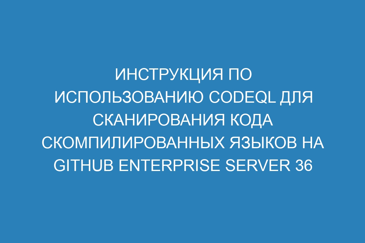 Инструкция по использованию CodeQL для сканирования кода скомпилированных языков на GitHub Enterprise Server 36