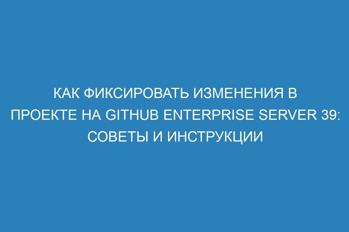 Как фиксировать изменения в проекте на GitHub Enterprise Server 39: советы и инструкции