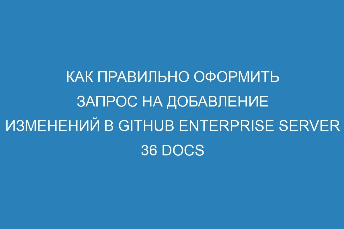 Как правильно оформить запрос на добавление изменений в GitHub Enterprise Server 36 Docs