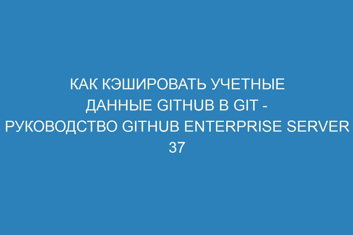 Как кэшировать учетные данные GitHub в Git - руководство GitHub Enterprise Server 37