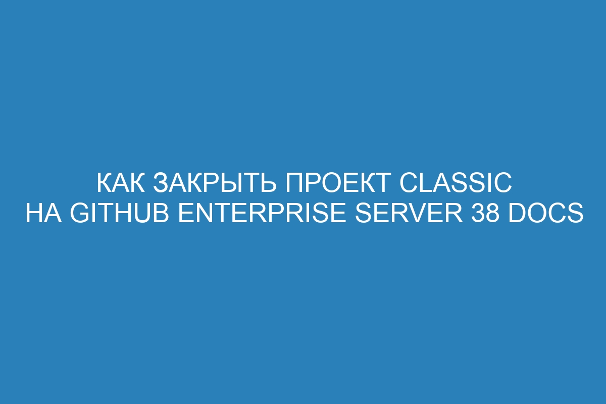 Как закрыть проект classic на GitHub Enterprise Server 38 Docs