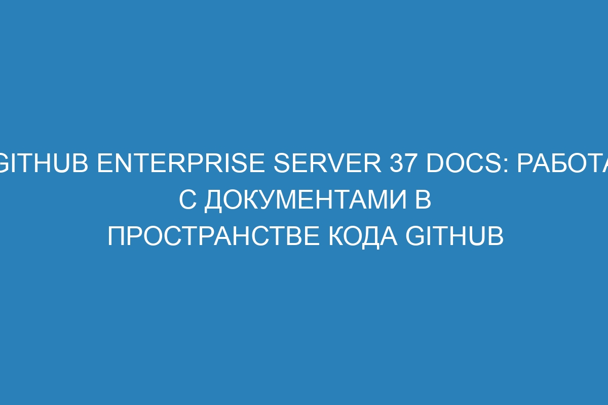 GitHub Enterprise Server 37 Docs: работа с документами в пространстве кода GitHub