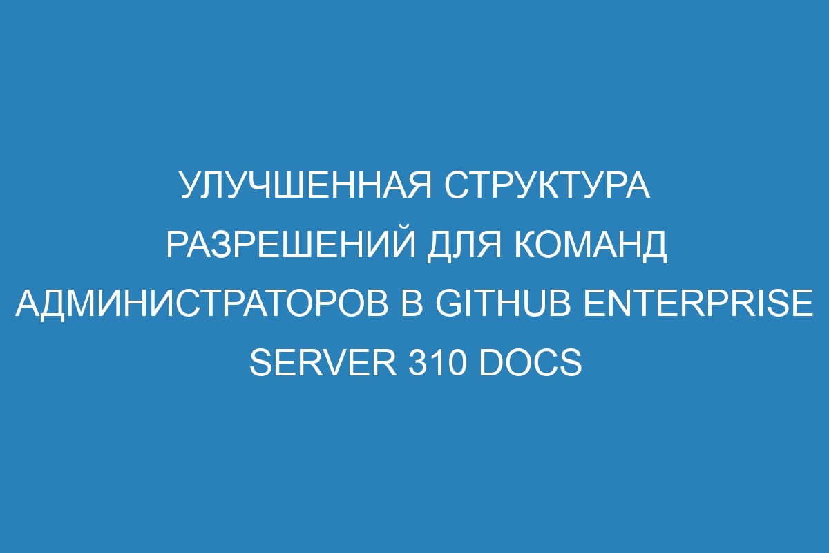 Улучшенная структура разрешений для команд администраторов в GitHub Enterprise Server 310 Docs