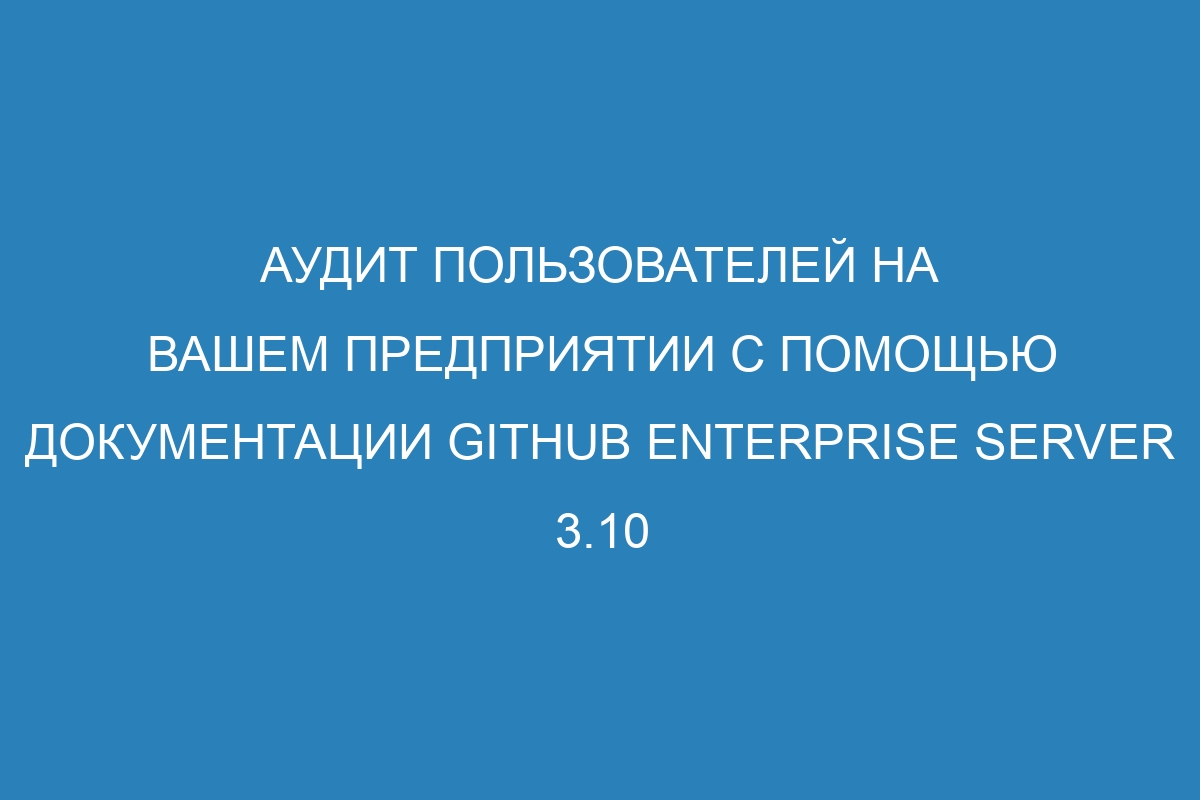 Аудит пользователей на вашем предприятии с помощью документации GitHub Enterprise Server 3.10