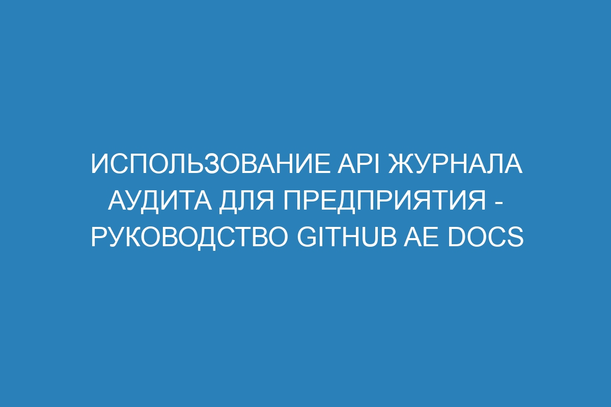 Использование API журнала аудита для предприятия - руководство GitHub AE Docs