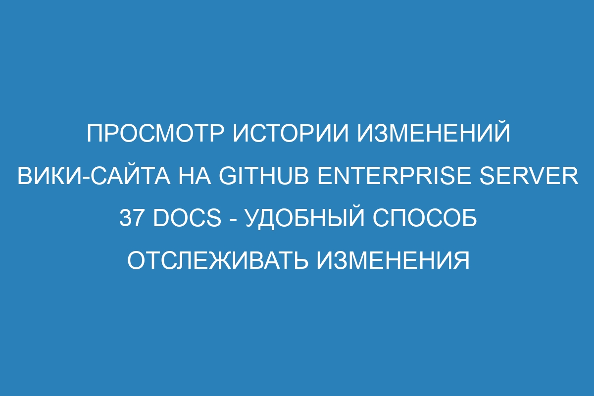 Просмотр истории изменений вики-сайта на GitHub Enterprise Server 37 Docs - удобный способ отслеживать изменения