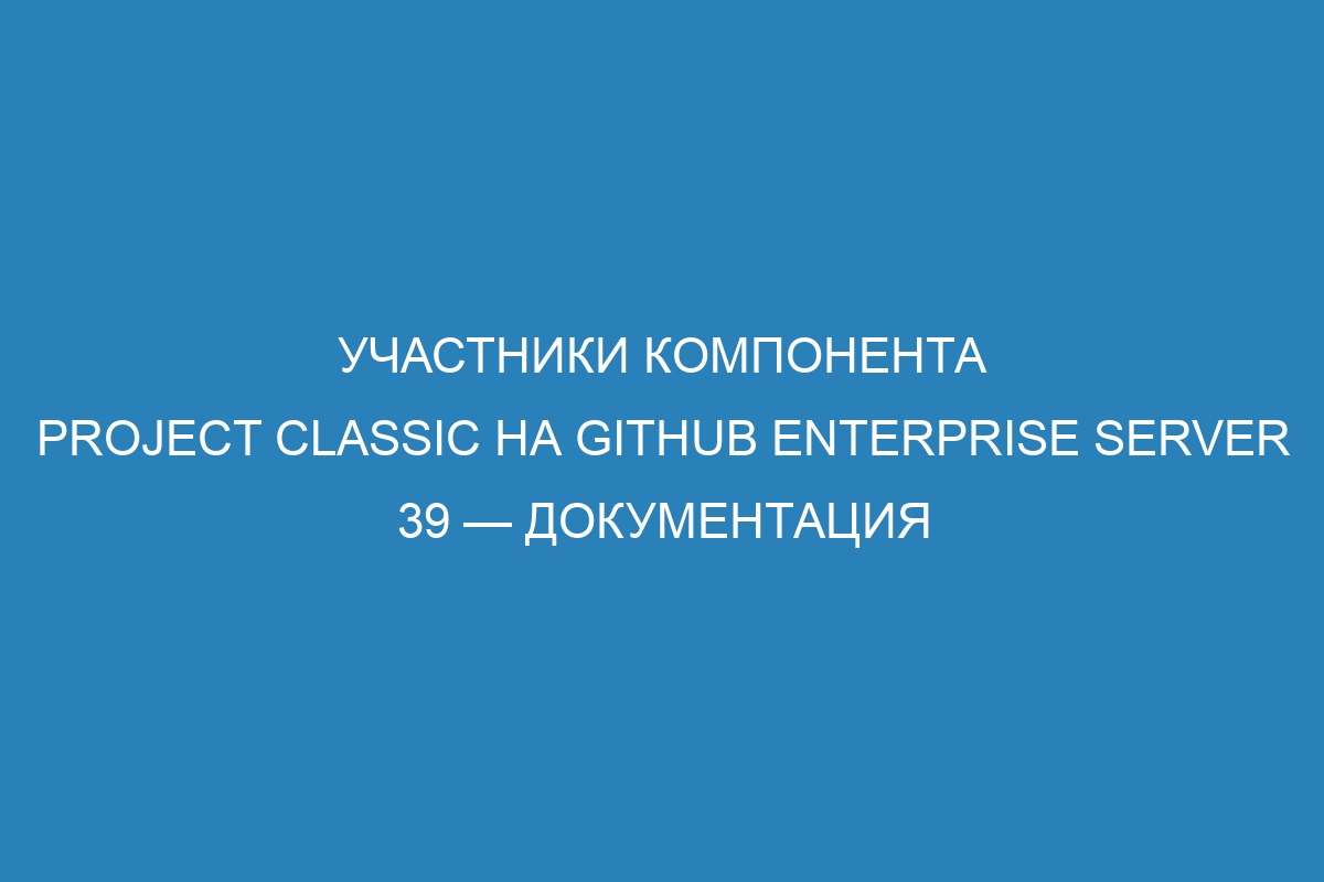 Участники компонента Project classic на GitHub Enterprise Server 39 — Документация