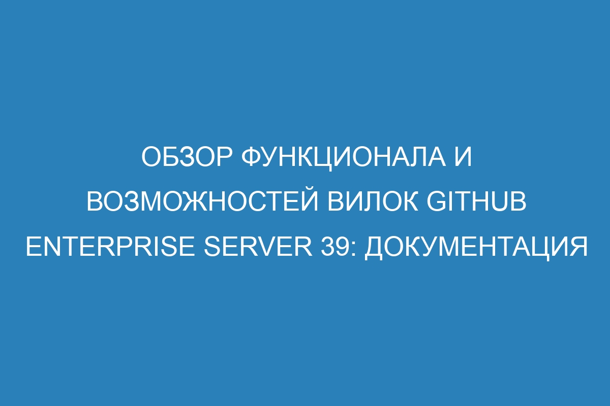 Обзор функционала и возможностей вилок GitHub Enterprise Server 39: документация