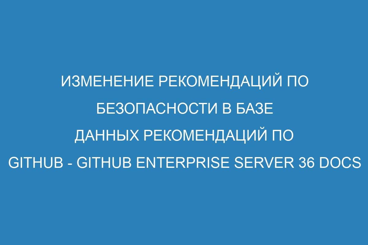 Изменение рекомендаций по безопасности в базе данных рекомендаций по GitHub - GitHub Enterprise Server 36 Docs