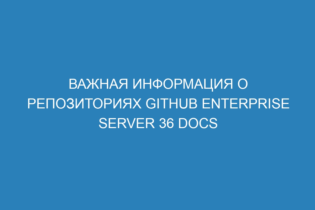 Важная информация о репозиториях GitHub Enterprise Server 36 Docs