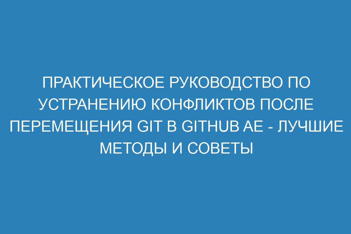 Практическое руководство по устранению конфликтов после перемещения Git в GitHub AE - лучшие методы и советы