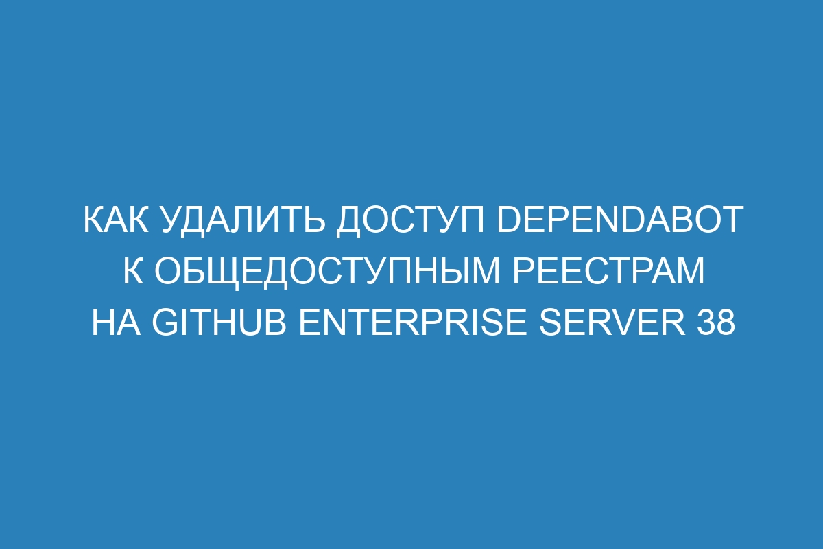 Как удалить доступ Dependabot к общедоступным реестрам на GitHub Enterprise Server 38